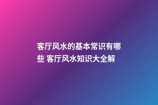 客厅风水的基本常识有哪些 客厅风水知识大全解